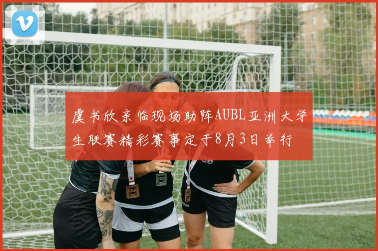 虞书欣亲临现场助阵AUBL亚洲大学生联赛精彩赛事定于8月3日举行
